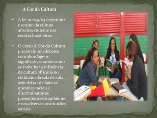 A Cor da Cultura

• A lei 10.639/03 determina
  o ensino da cultura
  afrodescendente nas
  escolas brasileiras.

• O curso A Cor da Cultura
  proporcionou debates
  com abordagens
  significativas sobre como
  se trabalhar a influência
  da cultura africana no
  cotidiano da sala de aula,
  sem deixar de lado as
  questões raciais e
  discriminatórias
  presentes neste ambiente
  e nas diversas instituições
  sociais.
 