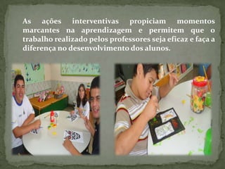 As ações interventivas propiciam momentos
marcantes na aprendizagem e permitem que o
trabalho realizado pelos professores seja eficaz e faça a
diferença no desenvolvimento dos alunos.
 