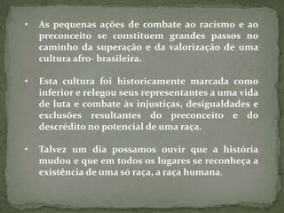 •   As pequenas ações de combate ao racismo e ao
    preconceito se constituem grandes passos no
    caminho da superação e da valorização de uma
    cultura afro- brasileira.

•   Esta cultura foi historicamente marcada como
    inferior e relegou seus representantes a uma vida
    de luta e combate às injustiças, desigualdades e
    exclusões resultantes do preconceito e do
    descrédito no potencial de uma raça.

•   Talvez um dia possamos ouvir que a história
    mudou e que em todos os lugares se reconheça a
    existência de uma só raça, a raça humana.
 