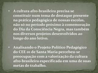 • A cultura afro-brasileira precisa se
  constituir num tema de destaque presente
  na prática pedagógica de nossas escolas,
  não só no período próximo à comemoração
  do Dia da Consciência Negra, mas também
  nos diversos projetos desenvolvidos ao
  longo do ano letivo.

• Analisando o Projeto Político Pedagógico
  do CEE 01 de Santa Maria percebeu-se
  preocupação com a valorização da cultura
  afro-brasileira especificada em uma de suas
  metas de trabalho.
 