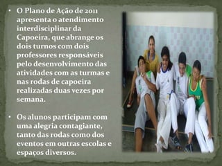 • O Plano de Ação de 2011
  apresenta o atendimento
  interdisciplinar da
  Capoeira, que abrange os
  dois turnos com dois
  professores responsáveis
  pelo desenvolvimento das
  atividades com as turmas e
  nas rodas de capoeira
  realizadas duas vezes por
  semana.

• Os alunos participam com
  uma alegria contagiante,
  tanto das rodas como dos
  eventos em outras escolas e
  espaços diversos.
 