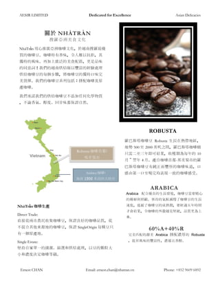 AESIR LIMITED Dedicated for Excellence Asian Delicacies
Ernest CHAN Email: ernest.chan@nhatran.vn Phone: +852 9609 6892
關於 NHÀTRẦN
搜羅亞洲美食文化
NhàTrần 用心推廣亞洲咖啡文化，於越南搜羅最優
質的咖啡豆。咖啡特有香味，令人難以抗拒，其
獨特的風味、再加上廣泛的美食配搭，更是品味
的同意詞！我們的越南烘焙師以豐富的經驗處理
烘焙咖啡豆的每個步驟，將咖啡豆的獨特口味完
美發揮。我們的咖啡豆系列包括：拼配咖啡及原
產咖啡。
我們承諾我們的烘焙咖啡豆不添加任何化學物質
，不論香氣、醇度、回甘味都保證自然。
Robusta 咖啡首都:
邦美蜀市
Arabica 咖啡:
海拔 1500 米高的大叻市
ROBUSTA
羅巴斯塔咖啡豆 Robusta 生長在熱帶地區，
地勢 500 至 2000 英呎之間，羅巴斯塔咖啡樹
只需二至三年即可結果，收穫期為每年的 10
月～翌年 4 月。產自咖啡首都-邦美蜀市的羅
巴斯塔咖啡豆有純正而豐厚的咖啡味道，口
感由第一口至喝完均表現一致的咖啡感受。
ARABICA
Arabica 配合優良的生長環境，咖啡豆需要精心
的種植與照顧。寒冷的氣候減慢了咖啡豆的生長
速度，延緩了咖啡豆的成熟期，要經過五年時間
才會結果，令咖啡的外殼越見堅硬，品質更為上
乘。
NhàTrần 咖啡生產
Direct Trade:
直接從兩市農民收集咖啡豆，保證良好的咖啡品質，從
不混合其他來源地的咖啡豆，保證 SingleOrigin 每種豆只
有一個原產地。
Single Estate:
堅持自家單一的清潔、篩選和烘焙處理，以豆的顆粒大
小和濃度決定咖啡等級。
60%A+40%R
完美匹配的甜美 Arabica 拼配濃厚的 Robusta
，提昇風味的豐富性，濃郁且香醇。
 