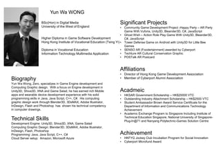 Yun Wa WONG
BSc(Hon) in Digital Media
University of the West of England
Higher Diploma in Game Software Development
Hong Kong Institute of Vocational Education (Tsing Yi)
Diploma in Vocational Education
Information Technology Multimedia Application
Biography
Yun Wa Wong, Zero, specializes in Game Engine development and
Computing Graphic design. With a focus on Engine development in
Unity3D, Shiva3D, XNA and Game Salad, he has earned rich Mobile
apps and wearable device development experience with his solid
programming skills in Java, Java Script, C++, C#. His computing
graphic design work through Blender3D, 3DsMAX, Adobe Illustrator,
InDesign, Flash and Photoshop has shown his technical competency
in computer drawings.
Technical Skills
Development Engine: Unity3D, Shiva3D, XNA, Game Salad
Computing Graphic Design: Blender3D, 3DsMAX, Adobe Illustrator,
InDesign, Flash, Photoshop
Programming: Java, Java Script, C++, C#
Cloud Server setup: Amazon, Microsoft Azure
Significant Projects
• Community Game Development Project -Happy Party – AR Party
Game With Vuforia, Unity3D, Bleander3D, C#, JavaScript
• Ghost Wish – Action Role Play Game With Unity3D, Bleander3D,
C#, JavaScript
• Tower Defense Game on Android with Unity3D for Little Bee
Games
• SENSO AR (Foodertainment) awarded by Cyberport
• Techture AR Cultural Conservation Graphic
• POSTalk AR Postcard
Affiliations
• Director of Hong Kong Game Development Association
• Member of Cyberport Alumni Association
Acadmeic
• HKSAR Government Scholarship – HK$20000 VTC
• Outstanding Industry Attachment Scholarship – HK$2500 VTC
• Student Ambassador Brown Award Service Certificate for the
Department of Information and Communications Technology
Achievement
• Academic Exchange Program to Singapore Including Institute of
Technical Education Singapore, National University of Singapore-
Plug-In@71 and Nanyang Polytechnic-Games Solution Centre
Achievement
• HKFYG Jockey Club Incubation Program for Social Innovation
• Cyberport Microfund Award
 