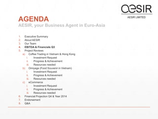 AGENDA 
AESIR, your Business Agent in Euro-Asia 
1. Executive Summary 
2. About AESIR 
3. Our Team 
4. EBITDA & Financials Q3 
5. Project Reviews 
a) Coffee Trading in Vietnam & Hong Kong 
i. Investment Request 
ii. Progress & Achievement 
iii. Resources needed 
b) Omiyage (Food Souvenir in Vietnam) 
i. Investment Request 
ii. Progress & Achievement 
iii. Resources needed 
c) eCommerce 
i. Investment Request 
ii. Progress & Achievement 
iii. Resources needed 
6. Financial Projection Q4 & Year 2014 
7. Endorsement 
8. Q&A 
 