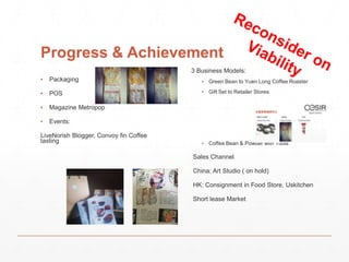 Progress & Achievement 
▪ Packaging 
▪ POS 
▪ Magazine Metropop 
▪ Events: 
LiveNorish Blogger, Convoy fin Coffee 
tasting 
3 Business Models: 
▪ Green Bean to Yuen Long Coffee Roaster 
▪ Gift Set to Retailer Stores 
▪ Coffee Bean & Powder with Tools 
Sales Channel 
China: Art Studio ( on hold) 
HK: Consignment in Food Store, Uskitchen 
Short lease Market 
 