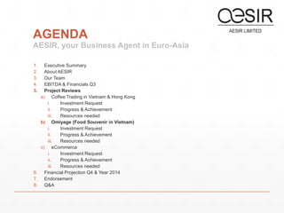 AGENDA 
AESIR, your Business Agent in Euro-Asia 
1. Executive Summary 
2. About AESIR 
3. Our Team 
4. EBITDA & Financials Q3 
5. Project Reviews 
a) Coffee Trading in Vietnam & Hong Kong 
i. Investment Request 
ii. Progress & Achievement 
iii. Resources needed 
b) Omiyage (Food Souvenir in Vietnam) 
i. Investment Request 
ii. Progress & Achievement 
iii. Resources needed 
c) eCommerce 
i. Investment Request 
ii. Progress & Achievement 
iii. Resources needed 
6. Financial Projection Q4 & Year 2014 
7. Endorsement 
8. Q&A 
 