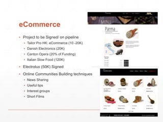 eCommerce 
▪ Project to be Signed/ on pipeline 
▪ Tailor Pro HK: eCommerce (10 -20K) 
▪ Danish Electronics (20K) 
▪ Canton Opera (20% of Funding) 
▪ Italian Slow Food (120K) 
▪ Electrolux (50K) Signed 
▪ Online Communities Building techniques 
▪ News Sharing 
▪ Useful tips 
▪ Interest groups 
▪ Short Films 
 