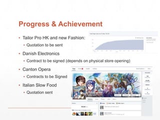 Progress & Achievement 
▪ Tailor Pro HK and new Fashion: 
▪ Quotation to be sent 
▪ Danish Electronics 
▪ Contract to be signed (depends on physical store opening) 
▪ Canton Opera 
▪ Contracts to be Signed 
▪ Italian Slow Food 
▪ Quotation sent 
 