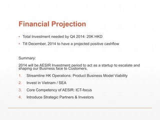 Financial Projection 
▪ Total Investment needed by Q4 2014: 20K HKD 
▪ Till December, 2014 to have a projected positive cashflow 
Summary: 
2014 will be AESIR Investment period to act as a startup to escalate and 
shaping our Business face to Customers. 
1. Streamline HK Operations: Product Business Model Viability 
2. Invest in Vietnam / SEA 
3. Core Competency of AESIR: ICT-focus 
4. Introduce Strategic Partners & Investors 
 