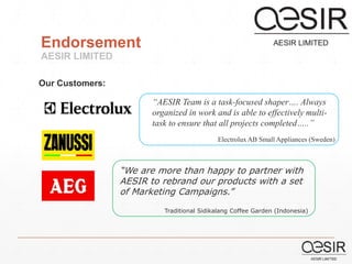 Endorsement 
AESIR LIMITED 
“AESIR Team is a task-focused shaper…. Always 
organized in work and is able to effectively multi-task 
to ensure that all projects completed…..” 
Electrolux AB Small Appliances (Sweden) 
Our Customers: 
“We are more than happy to partner with 
AESIR to rebrand our products with a set 
of Marketing Campaigns.” 
Traditional Sidikalang Coffee Garden (Indonesia) 
 