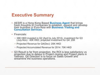 Executive Summary 
▪ AESIR is a Hong Kong Based Business Agent that brings 
fresh thoughts to Companies to establish, expand and develop 
their business in Euro-Asia with Business Trading and 
Consultation Services. 
▪ Financials: 
▪ 38K HKD invested in Q2 (April to July 2014), investment for Q3 
(July-Nov) : 40K HKD, projected investment for Q4: 20K 
▪ Projected Revenue for Q4(Dec): 20K HKD 
▪ Projected Accumulated Revenue for 2014: 70K HKD 
▪ Q3 Result is far from projection, the ROI is less satisfactory vs 
projection due to delays in Project closing and Project plans in 
Vietnam. Q4 Direction is to focus on Sales Growth and 
streamline the business operations. 
 