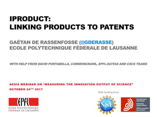 IPRODUCT:
LINKING PRODUCTS TO PATENTS
GAÉTAN DE RASSENFOSSE (@GDERASSE)
ECOLE POLYTECHNIQUE FÉDÉRALE DE LAUSANNE
WITH HELP FROM DAVID PORTABELLA, COMMONCRAWL, EPFL-SCITAS AND CSCS TEAMS
AESIS WEBINAR ON “MEASURING THE INNOVATION OUTPUT OF SCIENCE”
OCTOBER 24T H 2017
With funding from:
 