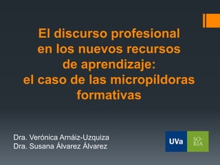 El discurso profesional
en los nuevos recursos
de aprendizaje:
el caso de las micropíldoras
formativas
Dra. Verónica Arnáiz-Uzquiza
Dra. Susana Álvarez Álvarez
 