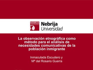 La observación etnográfica como
   método para el análisis de
necesidades comunicativas de la
     población inmigrante

      Inmaculada Escudero y
       Mª del Rosario Guerra
 