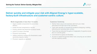 Deliver quickly and mitigate your risk with Aligned Energy’s hyper-scalable,
factory-built infrastructure and customer-centric culture.
Customer Centricity
> Partner that’s easy to do business with from your initial
discussions through day-to-day operations.
> Team with decades of operational excellence designing, building,
delivering and operating data centers.
> Team that has delivered thoughts of megawatts of capacity across
the U.S. and the globe.
> Commitment to speed and flexibility.
> Access to capital through $22 billion fund, ensuring we can deliver
net new capacity quickly.
10
Solving the Tactical: Deliver Quickly, Mitigate Risk
Multi-megawatts in less than 12 weeks
> Hyper-scalable components for just-in-time
delivery.
> Install and test components in the lab.
> Factory witness test electrical at various levels.
> Level 5 Cx done in the field.
> Prevents over-building.
> Utilizes predictive analytics for thresholds to alert
upcoming capacity needs.
> Provision capacity on-demand.
 
