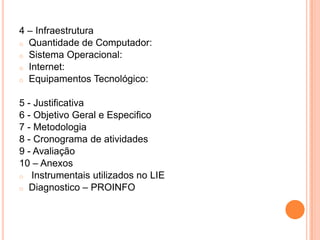 4 – Infraestrutura
o Quantidade de Computador:
o Sistema Operacional:
o Internet:
o Equipamentos Tecnológico:


5 - Justificativa
6 - Objetivo Geral e Especifico
7 - Metodologia
8 - Cronograma de atividades
9 - Avaliação
10 – Anexos
o Instrumentais utilizados no LIE
o Diagnostico – PROINFO
 