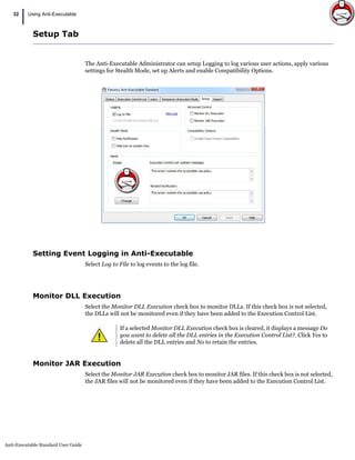 Anti-Executable Standard User Guide
32
| Using Anti-Executable
Setup Tab
The Anti-Executable Administrator can setup Logging to log various user actions, apply various
settings for Stealth Mode, set up Alerts and enable Compatibility Options.
Setting Event Logging in Anti-Executable
Select Log to File to log events to the log file.
Monitor DLL Execution
Select the Monitor DLL Execution check box to monitor DLLs. If this check box is not selected,
the DLLs will not be monitored even if they have been added to the Execution Control List.
Monitor JAR Execution
Select the Monitor JAR Execution check box to monitor JAR files. If this check box is not selected,
the JAR files will not be monitored even if they have been added to the Execution Control List.
If a selected Monitor DLL Execution check box is cleared, it displays a message Do
you want to delete all the DLL entries in the Execution Control List?. Click Yes to
delete all the DLL entries and No to retain the entries.
 