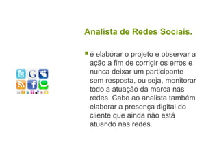 Analista de Redes Sociais.é elaborar o projeto e observar a ação a fim de corrigir os erros e nunca deixar um participante sem resposta, ou seja, monitorar todo a atuação da marca nas redes. Cabe ao analista também elaborar a presença digital do cliente que ainda não está atuando nas redes.