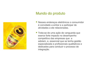 Mundo do produtoNesses endereços eletrônicos o consumidor é convidado a entrar e a participar de atividades a ele relacionadas.Trata-se de uma ação de vanguarda que exerce forte impacto no desempenho competitivo das empresas que  a adotam, e, essencial que se tenha gestão especializada e profissionais qualitativos e dedicados para conduzir o processo de integração.