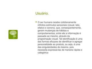 Usuário.O ser humano recebe cotidianamente infinitos estímulos sensoriais (visual, tato, ofativo e sonoro). que, conseqüentemente, geram mudanças de hábitos e comportamentos, entre ele a informação é passada ao mesmo, através da programação visual. Tal identificação é uma das formas eficazes de identificar e agregar personalidade ao produto, ou seja, é uma das singularidades do mesmo, pois necessita expressá-las de maneira rápida e categórica