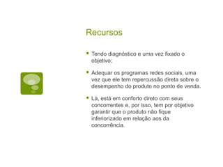 Recursos Tendo diagnóstico e uma vez fixado o objetivo;Adequar os programas redes sociais, uma vez que ele tem repercussão direta sobre o desempenho do produto no ponto de venda.Lá, está em conforto direto com seus concorrentes e, por isso, tem por objetivo garantir que o produto não fique inferiorizado em relação aos da concorrência.