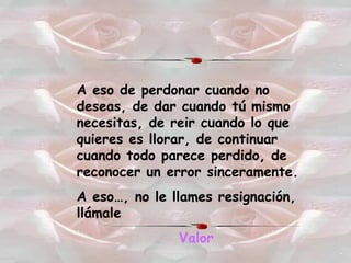 A eso de perdonar cuando no deseas, de dar cuando tú mismo necesitas, de reir cuando lo que quieres es llorar, de continuar cuando todo parece perdido, de reconocer un error sinceramente. A eso…, no le llames resignación, llámale Valor 