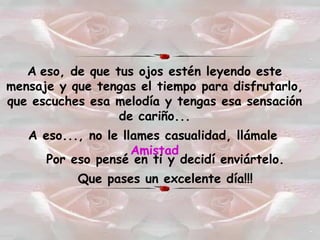 A   eso, de que tus ojos estén leyendo este mensaje y que tengas el tiempo para disfrutarlo, que escuches esa melodía y tengas esa sensación de cariño... A eso..., no le llames casualidad, llámale   Amistad Por eso pensé en ti y decidí enviártelo. Que pases un excelente día!!! 