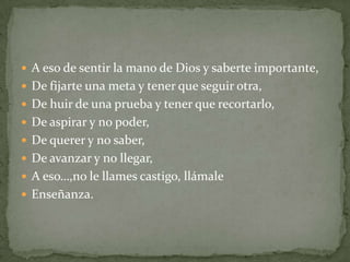  A eso de sentir la mano de Dios y saberte importante,
 De fijarte una meta y tener que seguir otra,
 De huir de una prueba y tener que recortarlo,
 De aspirar y no poder,
 De querer y no saber,
 De avanzar y no llegar,
 A eso…,no le llames castigo, llámale
 Enseñanza.
 