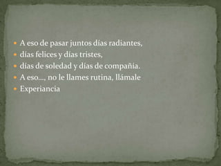  A eso de pasar juntos días radiantes,
 días felices y días tristes,
 días de soledad y días de compañía.
 A eso…, no le llames rutina, llámale
 Experiancia
 