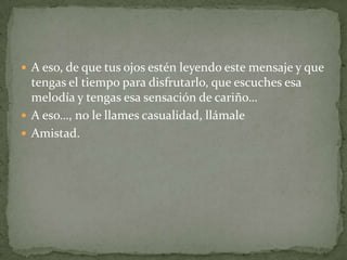  A eso, de que tus ojos estén leyendo este mensaje y que
  tengas el tiempo para disfrutarlo, que escuches esa
  melodía y tengas esa sensación de cariño…
 A eso…, no le llames casualidad, llámale
 Amistad.
 