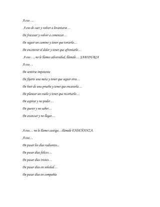 A eso….
A eso de caer y volver a levantarse…
De fracasar y volver a comenzar…
De seguir un camino y tener que torcerlo…
De encontrar el dolor y tener que afrontarlo…
A eso…, no le llames adversidad, llámale… SABIDURIA
A eso…
De sentirse impotente
De fijarte una meta y tener que seguir otra…
De huir de una prueba y tener que encararla…
De planear un vuelo y tener que recortarlo…
De aspirar y no poder…
De querer y no saber…
De avanzar y no llegar…
A eso… no le llames castigo…llámale ENSEÑANZA.
A eso…
De pasar los días radiantes...
De pasar días felices…
De pasar días tristes…
De pasar días en soledad…
De pasar días en compañía