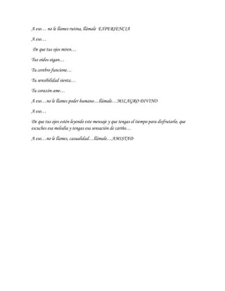 A eso… no le llames rutina, llámale EXPERIENCIA
A eso…
De que tus ojos miren…
Tus oídos oigan…
Tu cerebro funcione…
Tu sensibilidad sienta…
Tu corazón ame…
A eso…no le llames poder humano…llámale…MILAGRO DIVINO
A eso…
De que tus ojos estén leyendo este mensaje y que tengas el tiempo para disfrutarlo, que
escuches esa melodía y tengas esa sensación de cariño…
A eso…no le llames, casualidad…llámale…AMISTAD