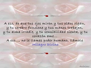A eso, de que tus ojos miren y tus oídos oigan,
y tu cerebro funcione y tus manos trabajen,
y tu alma irradie, y tu sensibilidad sienta, y tu
corazón ame...
A eso..., no le llames poder humano, llámale
Milagro Divino
Anónimo
 