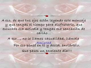 A eso, de que tus ojos estén leyendo este mensaje
y que tengas el tiempo para disfrutarlo, que
escuches esa melodía y tengas esa sensación de
cariño...
A eso..., no le llames casualidad, llámale
Amistad
Por eso pensé en ti y decidí enviártelo.
Que pases un excelente día!!!
 