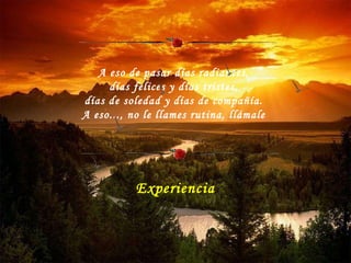 A eso de pasar días radiantes,  días felices y días tristes,  días de soledad y días de compañía.  A eso..., no le llames rutina, llámale  Experiencia 