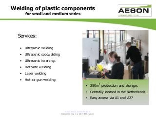 www.aeson-assemblage.nl
Goederenweg 11, 1271 EH Huizen
Welding of plastic components
for small and medium series
Services:
• Ultrasonic welding
• Ultrasonic spotwelding
• Ultrasonic inserting.
• Hotplate welding
• Laser welding
• Hot air gun welding
• 250m2 production and storage.
• Centrally located in the Netherlands
• Easy access via A1 and A27
 