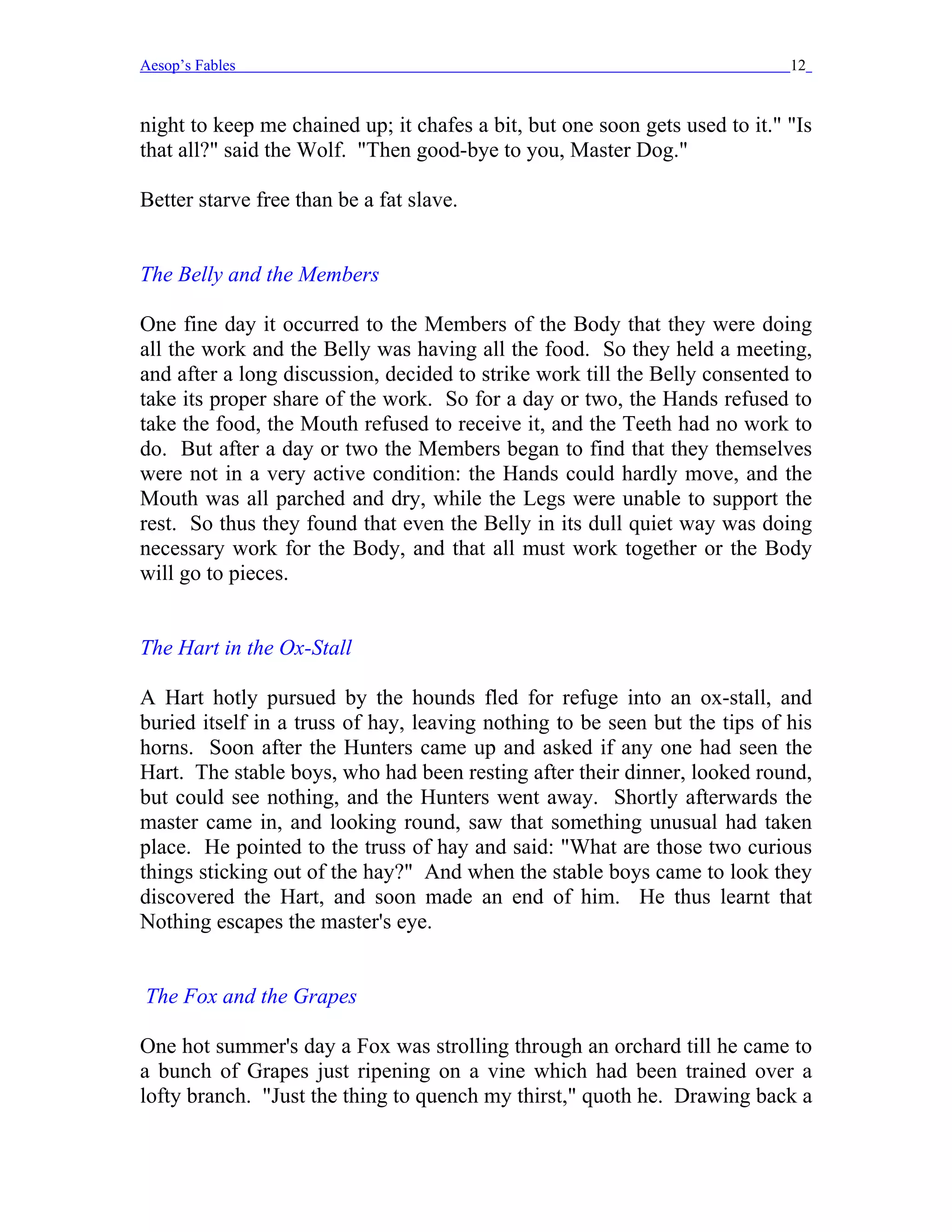 Aesop’s Fables                                                               12


night to keep me chained up; it chafes a bit, but one soon gets used to it." "Is
that all?" said the Wolf. "Then good-bye to you, Master Dog."

Better starve free than be a fat slave.


The Belly and the Members

One fine day it occurred to the Members of the Body that they were doing
all the work and the Belly was having all the food. So they held a meeting,
and after a long discussion, decided to strike work till the Belly consented to
take its proper share of the work. So for a day or two, the Hands refused to
take the food, the Mouth refused to receive it, and the Teeth had no work to
do. But after a day or two the Members began to find that they themselves
were not in a very active condition: the Hands could hardly move, and the
Mouth was all parched and dry, while the Legs were unable to support the
rest. So thus they found that even the Belly in its dull quiet way was doing
necessary work for the Body, and that all must work together or the Body
will go to pieces.


The Hart in the Ox-Stall

A Hart hotly pursued by the hounds fled for refuge into an ox-stall, and
buried itself in a truss of hay, leaving nothing to be seen but the tips of his
horns. Soon after the Hunters came up and asked if any one had seen the
Hart. The stable boys, who had been resting after their dinner, looked round,
but could see nothing, and the Hunters went away. Shortly afterwards the
master came in, and looking round, saw that something unusual had taken
place. He pointed to the truss of hay and said: "What are those two curious
things sticking out of the hay?" And when the stable boys came to look they
discovered the Hart, and soon made an end of him. He thus learnt that
Nothing escapes the master's eye.


The Fox and the Grapes

One hot summer's day a Fox was strolling through an orchard till he came to
a bunch of Grapes just ripening on a vine which had been trained over a
lofty branch. "Just the thing to quench my thirst," quoth he. Drawing back a
 