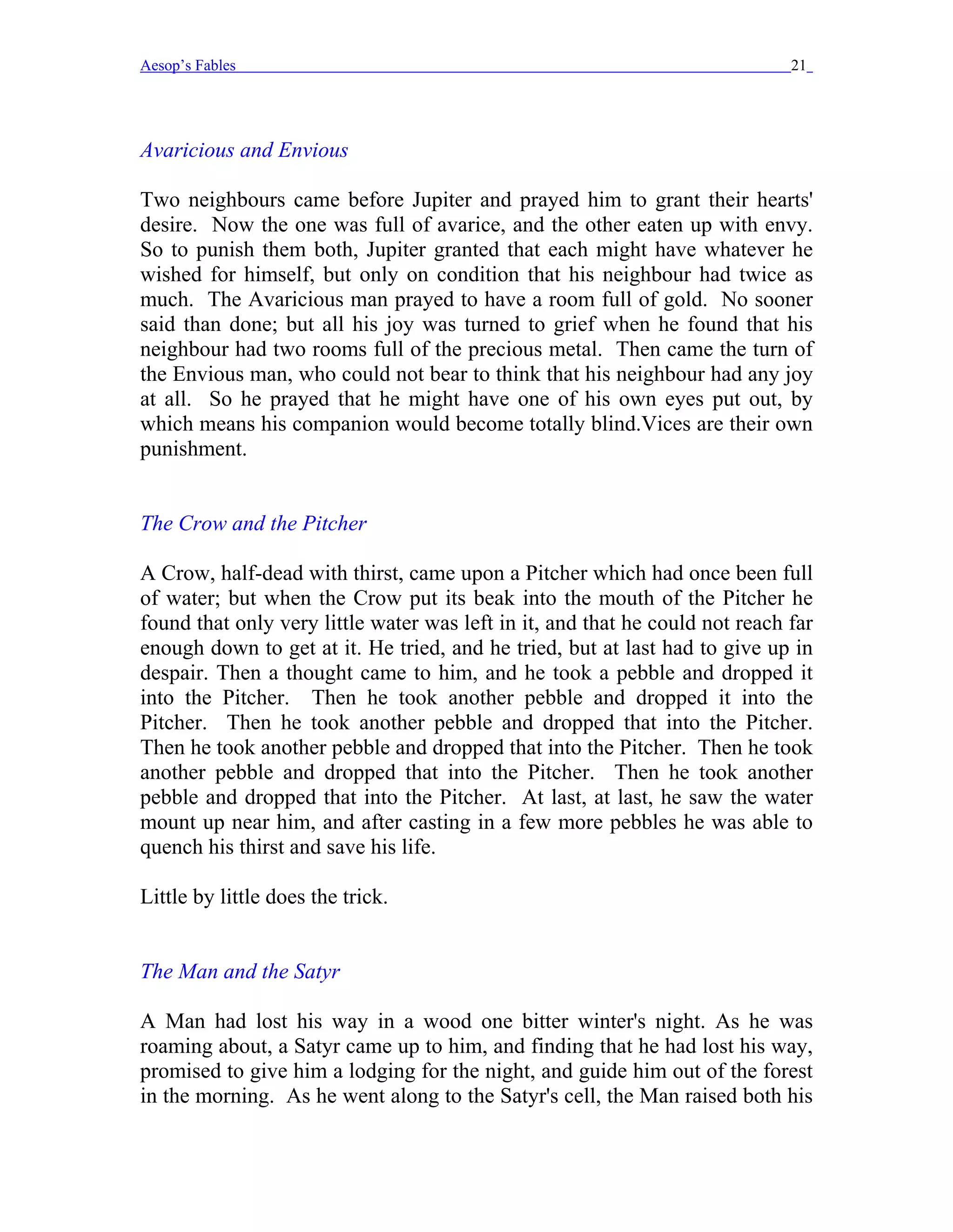 Aesop’s Fables                                                                21




Avaricious and Envious

Two neighbours came before Jupiter and prayed him to grant their hearts'
desire. Now the one was full of avarice, and the other eaten up with envy.
So to punish them both, Jupiter granted that each might have whatever he
wished for himself, but only on condition that his neighbour had twice as
much. The Avaricious man prayed to have a room full of gold. No sooner
said than done; but all his joy was turned to grief when he found that his
neighbour had two rooms full of the precious metal. Then came the turn of
the Envious man, who could not bear to think that his neighbour had any joy
at all. So he prayed that he might have one of his own eyes put out, by
which means his companion would become totally blind.Vices are their own
punishment.


The Crow and the Pitcher

A Crow, half-dead with thirst, came upon a Pitcher which had once been full
of water; but when the Crow put its beak into the mouth of the Pitcher he
found that only very little water was left in it, and that he could not reach far
enough down to get at it. He tried, and he tried, but at last had to give up in
despair. Then a thought came to him, and he took a pebble and dropped it
into the Pitcher. Then he took another pebble and dropped it into the
Pitcher. Then he took another pebble and dropped that into the Pitcher.
Then he took another pebble and dropped that into the Pitcher. Then he took
another pebble and dropped that into the Pitcher. Then he took another
pebble and dropped that into the Pitcher. At last, at last, he saw the water
mount up near him, and after casting in a few more pebbles he was able to
quench his thirst and save his life.

Little by little does the trick.


The Man and the Satyr

A Man had lost his way in a wood one bitter winter's night. As he was
roaming about, a Satyr came up to him, and finding that he had lost his way,
promised to give him a lodging for the night, and guide him out of the forest
in the morning. As he went along to the Satyr's cell, the Man raised both his
 