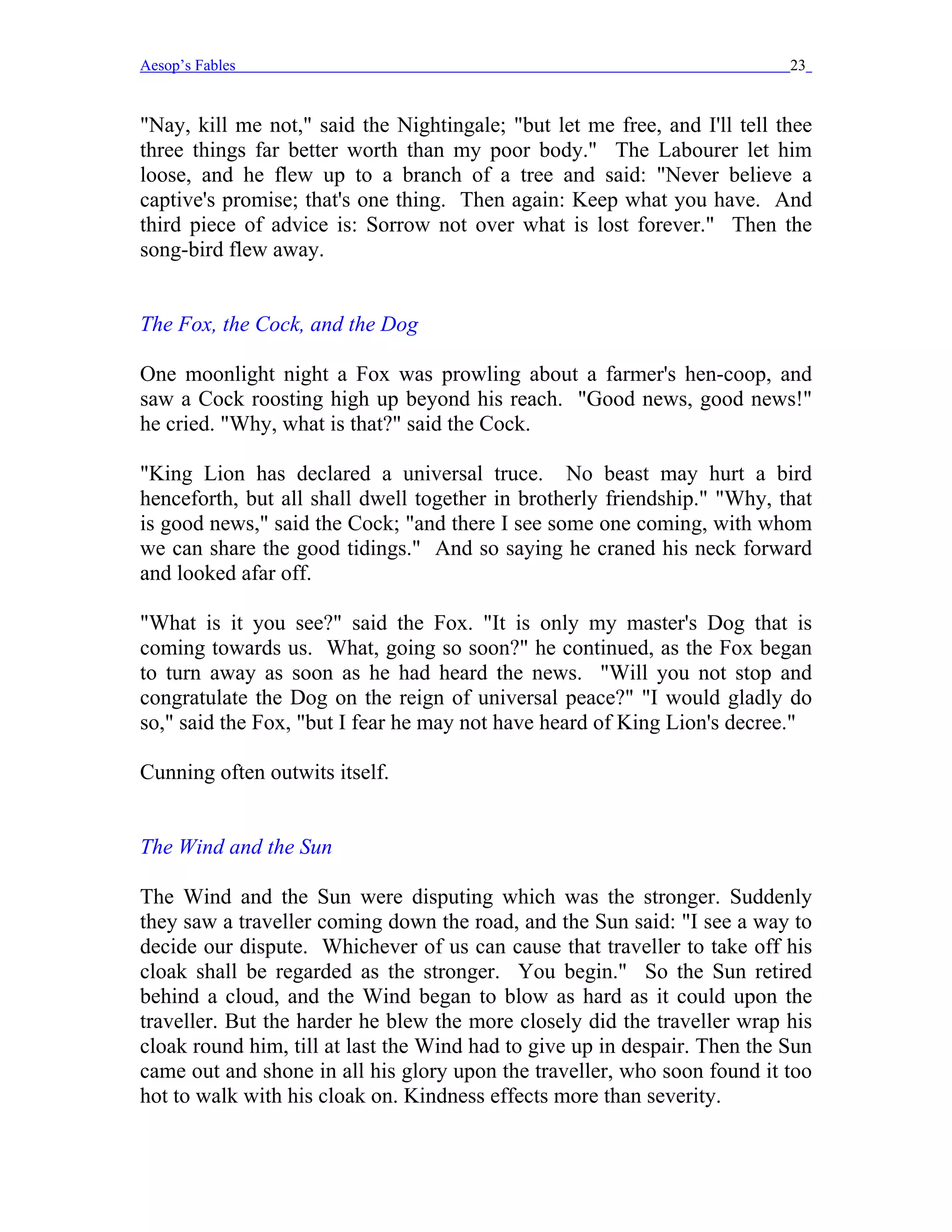 Aesop’s Fables                                                             23


"Nay, kill me not," said the Nightingale; "but let me free, and I'll tell thee
three things far better worth than my poor body." The Labourer let him
loose, and he flew up to a branch of a tree and said: "Never believe a
captive's promise; that's one thing. Then again: Keep what you have. And
third piece of advice is: Sorrow not over what is lost forever." Then the
song-bird flew away.


The Fox, the Cock, and the Dog

One moonlight night a Fox was prowling about a farmer's hen-coop, and
saw a Cock roosting high up beyond his reach. "Good news, good news!"
he cried. "Why, what is that?" said the Cock.

"King Lion has declared a universal truce. No beast may hurt a bird
henceforth, but all shall dwell together in brotherly friendship." "Why, that
is good news," said the Cock; "and there I see some one coming, with whom
we can share the good tidings." And so saying he craned his neck forward
and looked afar off.

"What is it you see?" said the Fox. "It is only my master's Dog that is
coming towards us. What, going so soon?" he continued, as the Fox began
to turn away as soon as he had heard the news. "Will you not stop and
congratulate the Dog on the reign of universal peace?" "I would gladly do
so," said the Fox, "but I fear he may not have heard of King Lion's decree."

Cunning often outwits itself.


The Wind and the Sun

The Wind and the Sun were disputing which was the stronger. Suddenly
they saw a traveller coming down the road, and the Sun said: "I see a way to
decide our dispute. Whichever of us can cause that traveller to take off his
cloak shall be regarded as the stronger. You begin." So the Sun retired
behind a cloud, and the Wind began to blow as hard as it could upon the
traveller. But the harder he blew the more closely did the traveller wrap his
cloak round him, till at last the Wind had to give up in despair. Then the Sun
came out and shone in all his glory upon the traveller, who soon found it too
hot to walk with his cloak on. Kindness effects more than severity.
 