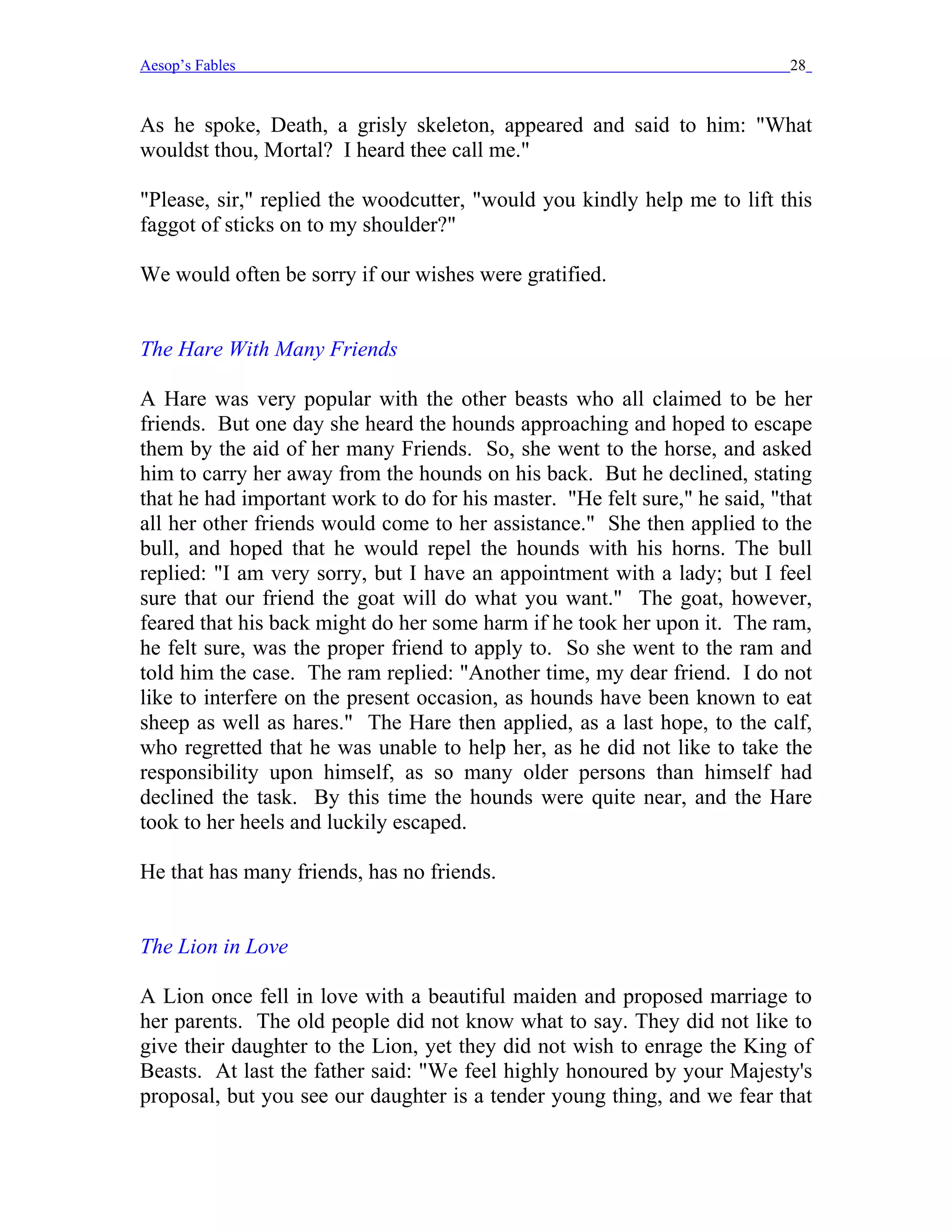 Aesop’s Fables                                                              28


As he spoke, Death, a grisly skeleton, appeared and said to him: "What
wouldst thou, Mortal? I heard thee call me."

"Please, sir," replied the woodcutter, "would you kindly help me to lift this
faggot of sticks on to my shoulder?"

We would often be sorry if our wishes were gratified.


The Hare With Many Friends

A Hare was very popular with the other beasts who all claimed to be her
friends. But one day she heard the hounds approaching and hoped to escape
them by the aid of her many Friends. So, she went to the horse, and asked
him to carry her away from the hounds on his back. But he declined, stating
that he had important work to do for his master. "He felt sure," he said, "that
all her other friends would come to her assistance." She then applied to the
bull, and hoped that he would repel the hounds with his horns. The bull
replied: "I am very sorry, but I have an appointment with a lady; but I feel
sure that our friend the goat will do what you want." The goat, however,
feared that his back might do her some harm if he took her upon it. The ram,
he felt sure, was the proper friend to apply to. So she went to the ram and
told him the case. The ram replied: "Another time, my dear friend. I do not
like to interfere on the present occasion, as hounds have been known to eat
sheep as well as hares." The Hare then applied, as a last hope, to the calf,
who regretted that he was unable to help her, as he did not like to take the
responsibility upon himself, as so many older persons than himself had
declined the task. By this time the hounds were quite near, and the Hare
took to her heels and luckily escaped.

He that has many friends, has no friends.


The Lion in Love

A Lion once fell in love with a beautiful maiden and proposed marriage to
her parents. The old people did not know what to say. They did not like to
give their daughter to the Lion, yet they did not wish to enrage the King of
Beasts. At last the father said: "We feel highly honoured by your Majesty's
proposal, but you see our daughter is a tender young thing, and we fear that
 
