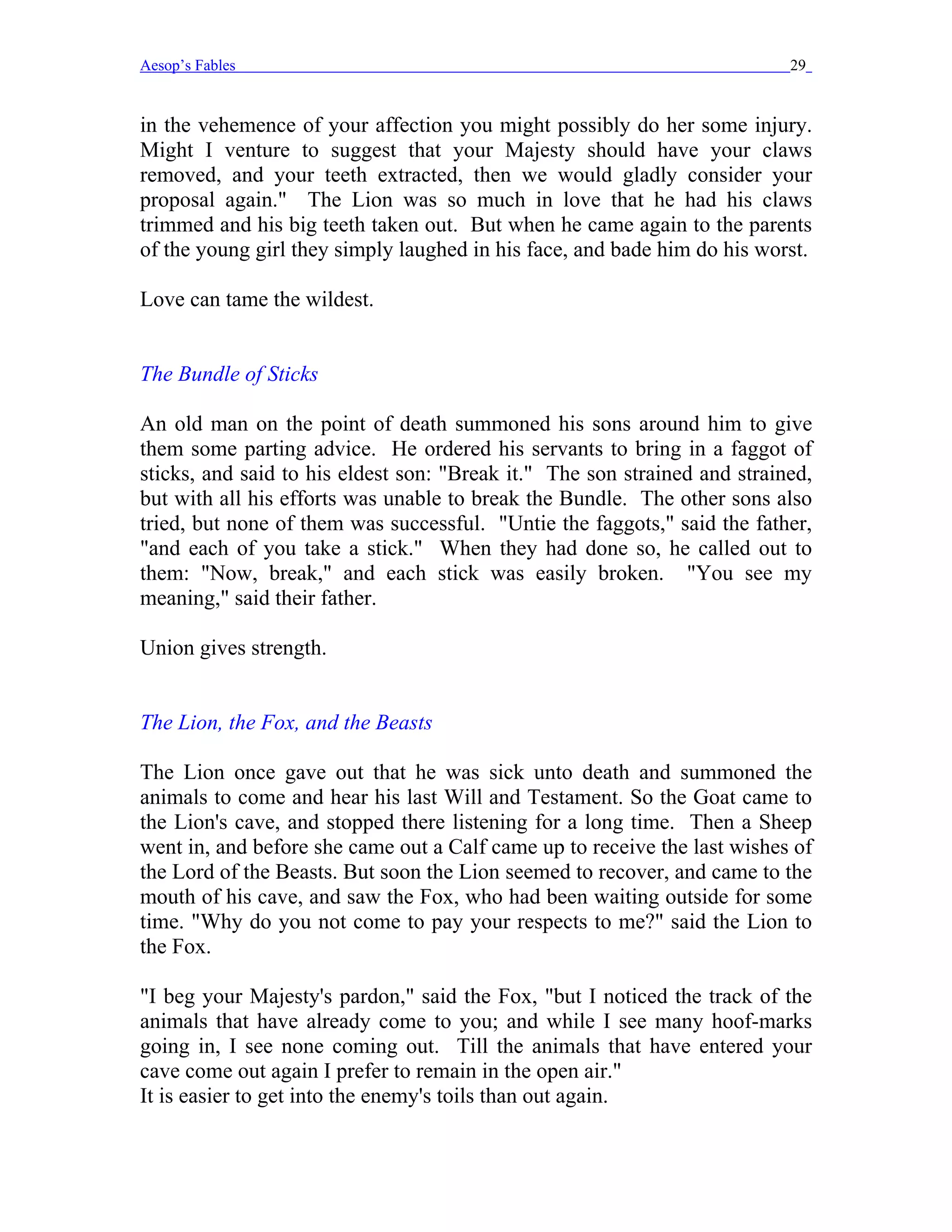 Aesop’s Fables                                                             29


in the vehemence of your affection you might possibly do her some injury.
Might I venture to suggest that your Majesty should have your claws
removed, and your teeth extracted, then we would gladly consider your
proposal again." The Lion was so much in love that he had his claws
trimmed and his big teeth taken out. But when he came again to the parents
of the young girl they simply laughed in his face, and bade him do his worst.

Love can tame the wildest.


The Bundle of Sticks

An old man on the point of death summoned his sons around him to give
them some parting advice. He ordered his servants to bring in a faggot of
sticks, and said to his eldest son: "Break it." The son strained and strained,
but with all his efforts was unable to break the Bundle. The other sons also
tried, but none of them was successful. "Untie the faggots," said the father,
"and each of you take a stick." When they had done so, he called out to
them: "Now, break," and each stick was easily broken. "You see my
meaning," said their father.

Union gives strength.


The Lion, the Fox, and the Beasts

The Lion once gave out that he was sick unto death and summoned the
animals to come and hear his last Will and Testament. So the Goat came to
the Lion's cave, and stopped there listening for a long time. Then a Sheep
went in, and before she came out a Calf came up to receive the last wishes of
the Lord of the Beasts. But soon the Lion seemed to recover, and came to the
mouth of his cave, and saw the Fox, who had been waiting outside for some
time. "Why do you not come to pay your respects to me?" said the Lion to
the Fox.

"I beg your Majesty's pardon," said the Fox, "but I noticed the track of the
animals that have already come to you; and while I see many hoof-marks
going in, I see none coming out. Till the animals that have entered your
cave come out again I prefer to remain in the open air."
It is easier to get into the enemy's toils than out again.
 