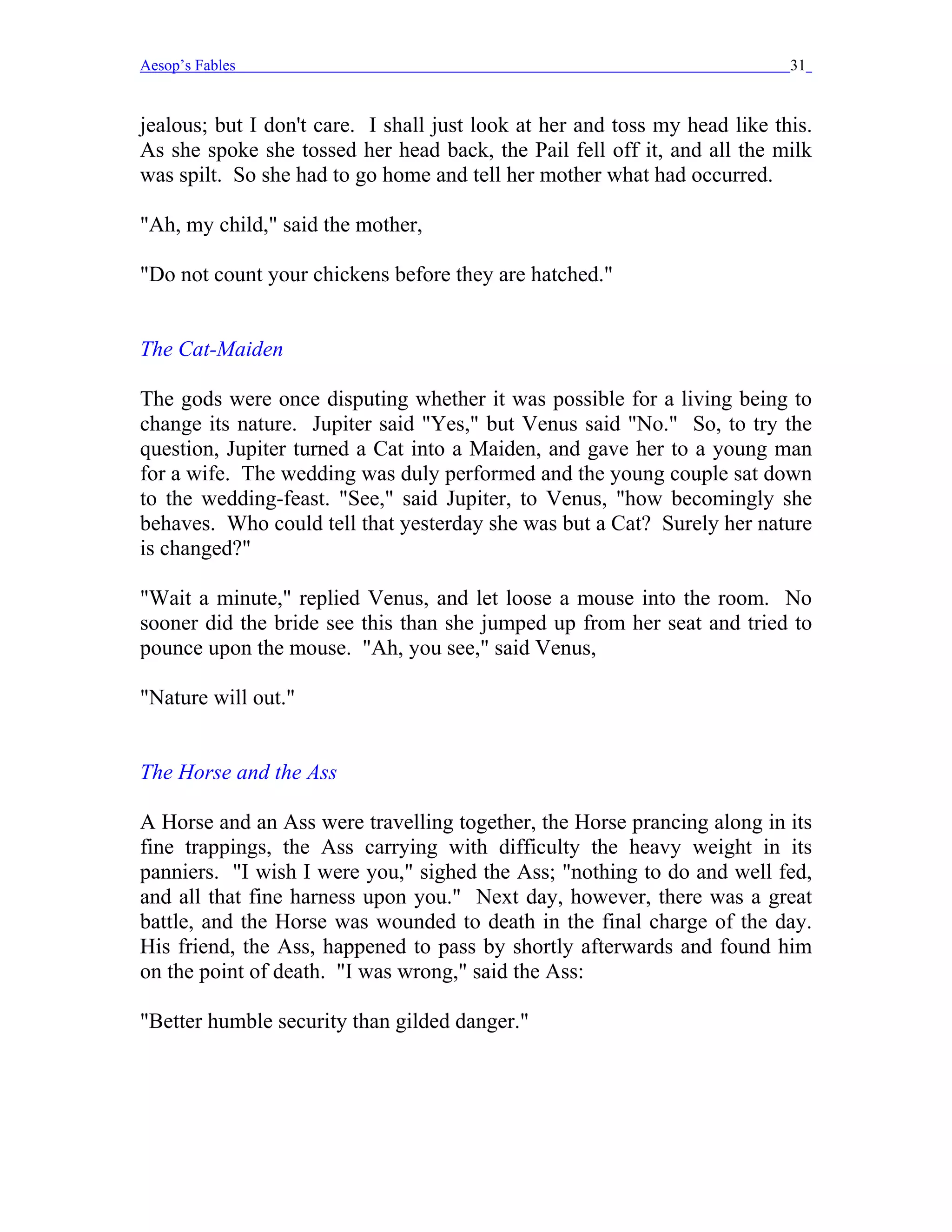 Aesop’s Fables                                                              31


jealous; but I don't care. I shall just look at her and toss my head like this.
As she spoke she tossed her head back, the Pail fell off it, and all the milk
was spilt. So she had to go home and tell her mother what had occurred.

"Ah, my child," said the mother,

"Do not count your chickens before they are hatched."


The Cat-Maiden

The gods were once disputing whether it was possible for a living being to
change its nature. Jupiter said "Yes," but Venus said "No." So, to try the
question, Jupiter turned a Cat into a Maiden, and gave her to a young man
for a wife. The wedding was duly performed and the young couple sat down
to the wedding-feast. "See," said Jupiter, to Venus, "how becomingly she
behaves. Who could tell that yesterday she was but a Cat? Surely her nature
is changed?"

"Wait a minute," replied Venus, and let loose a mouse into the room. No
sooner did the bride see this than she jumped up from her seat and tried to
pounce upon the mouse. "Ah, you see," said Venus,

"Nature will out."


The Horse and the Ass

A Horse and an Ass were travelling together, the Horse prancing along in its
fine trappings, the Ass carrying with difficulty the heavy weight in its
panniers. "I wish I were you," sighed the Ass; "nothing to do and well fed,
and all that fine harness upon you." Next day, however, there was a great
battle, and the Horse was wounded to death in the final charge of the day.
His friend, the Ass, happened to pass by shortly afterwards and found him
on the point of death. "I was wrong," said the Ass:

"Better humble security than gilded danger."
 