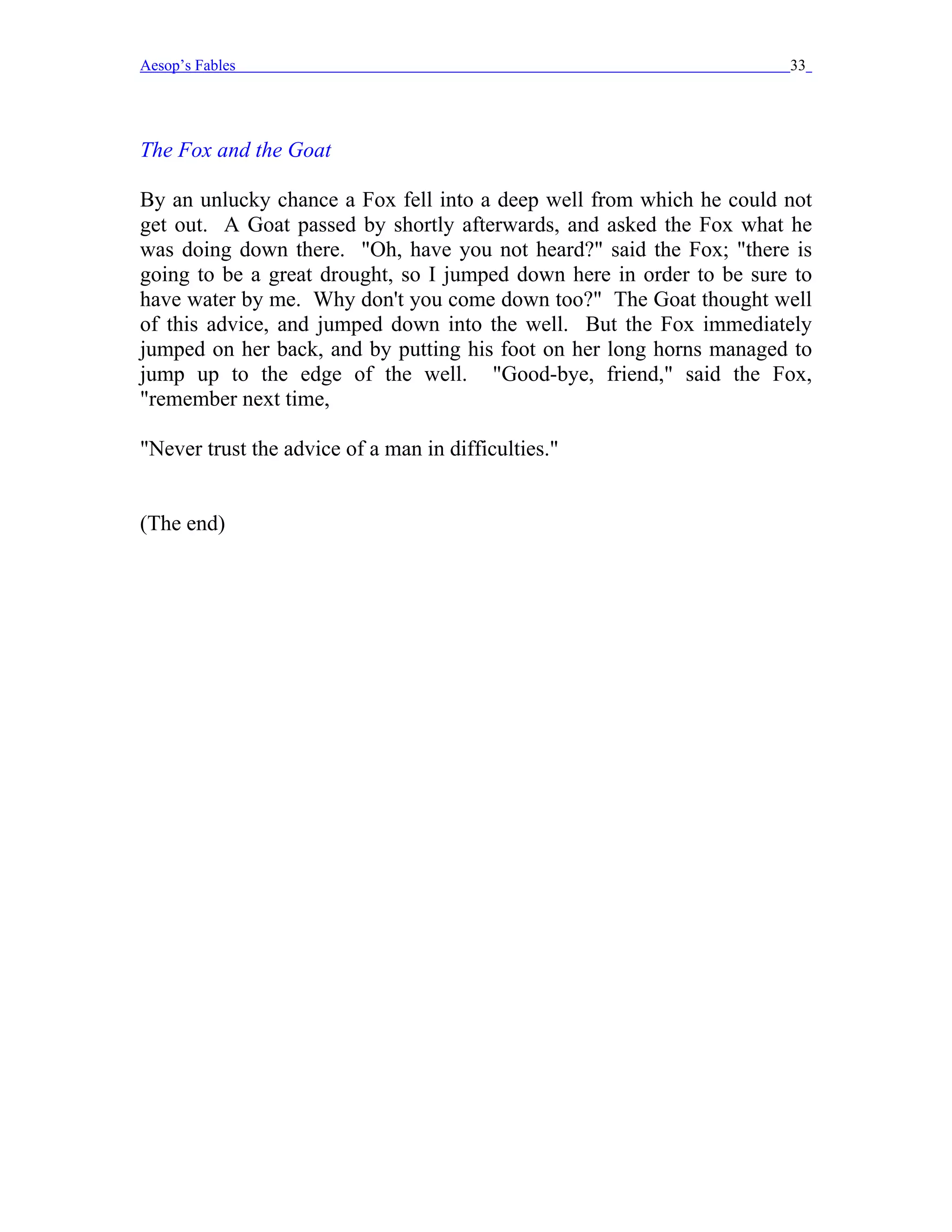 Aesop’s Fables                                                        33




The Fox and the Goat

By an unlucky chance a Fox fell into a deep well from which he could not
get out. A Goat passed by shortly afterwards, and asked the Fox what he
was doing down there. "Oh, have you not heard?" said the Fox; "there is
going to be a great drought, so I jumped down here in order to be sure to
have water by me. Why don't you come down too?" The Goat thought well
of this advice, and jumped down into the well. But the Fox immediately
jumped on her back, and by putting his foot on her long horns managed to
jump up to the edge of the well. "Good-bye, friend," said the Fox,
"remember next time,

"Never trust the advice of a man in difficulties."


(The end)
 