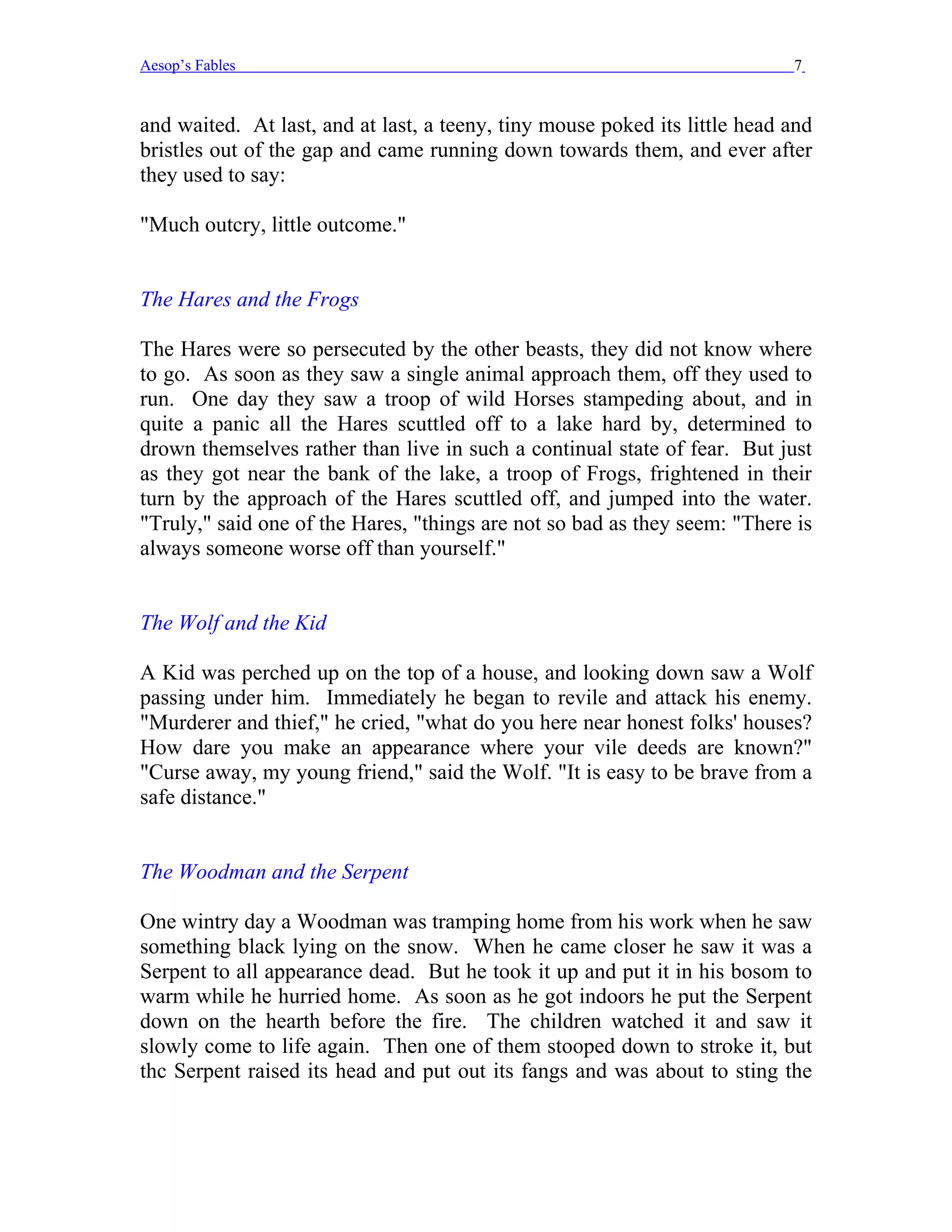 Aesop’s Fables                                                              7


and waited. At last, and at last, a teeny, tiny mouse poked its little head and
bristles out of the gap and came running down towards them, and ever after
they used to say:

"Much outcry, little outcome."


The Hares and the Frogs

The Hares were so persecuted by the other beasts, they did not know where
to go. As soon as they saw a single animal approach them, off they used to
run. One day they saw a troop of wild Horses stampeding about, and in
quite a panic all the Hares scuttled off to a lake hard by, determined to
drown themselves rather than live in such a continual state of fear. But just
as they got near the bank of the lake, a troop of Frogs, frightened in their
turn by the approach of the Hares scuttled off, and jumped into the water.
"Truly," said one of the Hares, "things are not so bad as they seem: "There is
always someone worse off than yourself."


The Wolf and the Kid

A Kid was perched up on the top of a house, and looking down saw a Wolf
passing under him. Immediately he began to revile and attack his enemy.
"Murderer and thief," he cried, "what do you here near honest folks' houses?
How dare you make an appearance where your vile deeds are known?"
"Curse away, my young friend," said the Wolf. "It is easy to be brave from a
safe distance."


The Woodman and the Serpent

One wintry day a Woodman was tramping home from his work when he saw
something black lying on the snow. When he came closer he saw it was a
Serpent to all appearance dead. But he took it up and put it in his bosom to
warm while he hurried home. As soon as he got indoors he put the Serpent
down on the hearth before the fire. The children watched it and saw it
slowly come to life again. Then one of them stooped down to stroke it, but
thc Serpent raised its head and put out its fangs and was about to sting the
 