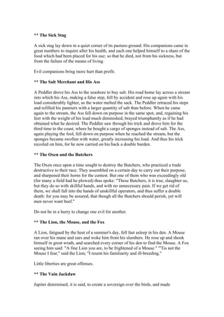 ** The Sick Stag

A sick stag lay down in a quiet corner of its pasture-ground. His companions came in
great numbers to inquire after his health, and each one helped himself to a share of the
food which had been placed for his use; so that he died, not from his sickness, but
from the failure of the means of living.

Evil companions bring more hurt than profit.

** The Salt Merchant and His Ass

A Peddler drove his Ass to the seashore to buy salt. His road home lay across a stream
into which his Ass, making a false step, fell by accident and rose up again with his
load considerably lighter, as the water melted the sack. The Peddler retraced his steps
and refilled his panniers with a larger quantity of salt than before. When he came
again to the stream, the Ass fell down on purpose in the same spot, and, regaining his
feet with the weight of his load much diminished, brayed triumphantly as if he had
obtained what he desired. The Peddler saw through his trick and drove him for the
third time to the coast, where he bought a cargo of sponges instead of salt. The Ass,
again playing the fool, fell down on purpose when he reached the stream, but the
sponges became swollen with water, greatly increasing his load. And thus his trick
recoiled on him, for he now carried on his back a double burden.

** The Oxen and the Butchers

The Oxen once upon a time sought to destroy the Butchers, who practiced a trade
destructive to their race. They assembled on a certain day to carry out their purpose,
and sharpened their horns for the contest. But one of them who was exceedingly old
(for many a field had he plowed) thus spoke: "These Butchers, it is true, slaughter us,
but they do so with skillful hands, and with no unnecessary pain. If we get rid of
them, we shall fall into the hands of unskillful operators, and thus suffer a double
death: for you may be assured, that though all the Butchers should perish, yet will
men never want beef."

Do not be in a hurry to change one evil for another.

** The Lion, the Mouse, and the Fox

A Lion, fatigued by the heat of a summer's day, fell fast asleep in his den. A Mouse
ran over his mane and ears and woke him from his slumbers. He rose up and shook
himself in great wrath, and searched every corner of his den to find the Mouse. A Fox
seeing him said: "A fine Lion you are, to be frightened of a Mouse." "'Tis not the
Mouse I fear," said the Lion; "I resent his familiarity and ill-breeding."

Little liberties are great offenses.

** The Vain Jackdaw

Jupiter determined, it is said, to create a sovereign over the birds, and made
 