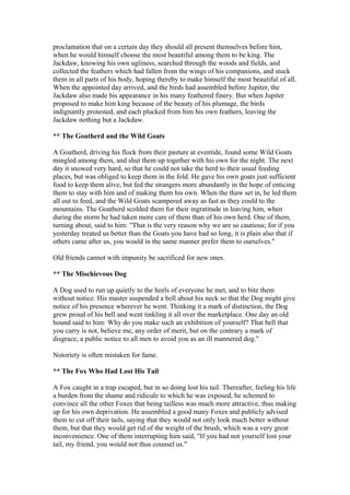 proclamation that on a certain day they should all present themselves before him,
when he would himself choose the most beautiful among them to be king. The
Jackdaw, knowing his own ugliness, searched through the woods and fields, and
collected the feathers which had fallen from the wings of his companions, and stuck
them in all parts of his body, hoping thereby to make himself the most beautiful of all.
When the appointed day arrived, and the birds had assembled before Jupiter, the
Jackdaw also made his appearance in his many feathered finery. But when Jupiter
proposed to make him king because of the beauty of his plumage, the birds
indignantly protested, and each plucked from him his own feathers, leaving the
Jackdaw nothing but a Jackdaw.

** The Goatherd and the Wild Goats

A Goatherd, driving his flock from their pasture at eventide, found some Wild Goats
mingled among them, and shut them up together with his own for the night. The next
day it snowed very hard, so that he could not take the herd to their usual feeding
places, but was obliged to keep them in the fold. He gave his own goats just sufficient
food to keep them alive, but fed the strangers more abundantly in the hope of enticing
them to stay with him and of making them his own. When the thaw set in, he led them
all out to feed, and the Wild Goats scampered away as fast as they could to the
mountains. The Goatherd scolded them for their ingratitude in leaving him, when
during the storm he had taken more care of them than of his own herd. One of them,
turning about, said to him: "That is the very reason why we are so cautious; for if you
yesterday treated us better than the Goats you have had so long, it is plain also that if
others came after us, you would in the same manner prefer them to ourselves."

Old friends cannot with impunity be sacrificed for new ones.

** The Mischievous Dog

A Dog used to run up quietly to the heels of everyone he met, and to bite them
without notice. His master suspended a bell about his neck so that the Dog might give
notice of his presence wherever he went. Thinking it a mark of distinction, the Dog
grew proud of his bell and went tinkling it all over the marketplace. One day an old
hound said to him: Why do you make such an exhibition of yourself? That bell that
you carry is not, believe me, any order of merit, but on the contrary a mark of
disgrace, a public notice to all men to avoid you as an ill mannered dog."

Notoriety is often mistaken for fame.

** The Fox Who Had Lost His Tail

A Fox caught in a trap escaped, but in so doing lost his tail. Thereafter, feeling his life
a burden from the shame and ridicule to which he was exposed, he schemed to
convince all the other Foxes that being tailless was much more attractive, thus making
up for his own deprivation. He assembled a good many Foxes and publicly advised
them to cut off their tails, saying that they would not only look much better without
them, but that they would get rid of the weight of the brush, which was a very great
inconvenience. One of them interrupting him said, "If you had not yourself lost your
tail, my friend, you would not thus counsel us."
 