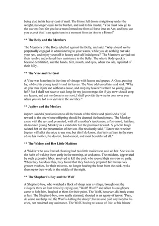 being clad in his heavy coat of mail. The Horse fell down straightway under the
weight, no longer equal to the burden, and said to his master, "You must now go to
the war on foot, for you have transformed me from a Horse into an Ass; and how can
you expect that I can again turn in a moment from an Ass to a Horse?'

** The Belly and the Members

The Members of the Body rebelled against the Belly, and said, "Why should we be
perpetually engaged in administering to your wants, while you do nothing but take
your rest, and enjoy yourself in luxury and self-indulgence?' The Members carried out
their resolve and refused their assistance to the Belly. The whole Body quickly
became debilitated, and the hands, feet, mouth, and eyes, when too late, repented of
their folly.

** The Vine and the Goat

A Vine was luxuriant in the time of vintage with leaves and grapes. A Goat, passing
by, nibbled its young tendrils and its leaves. The Vine addressed him and said: "Why
do you thus injure me without a cause, and crop my leaves? Is there no young grass
left? But I shall not have to wait long for my just revenge; for if you now should crop
my leaves, and cut me down to my root, I shall provide the wine to pour over you
when you are led as a victim to the sacrifice."

** Jupiter and the Monkey

Jupiter issued a proclamation to all the beasts of the forest and promised a royal
reward to the one whose offspring should be deemed the handsomest. The Monkey
came with the rest and presented, with all a mother's tenderness, a flat-nosed, hairless,
ill-featured young Monkey as a candidate for the promised reward. A general laugh
saluted her on the presentation of her son. She resolutely said, "I know not whether
Jupiter will allot the prize to my son, but this I do know, that he is at least in the eyes
of me his mother, the dearest, handsomest, and most beautiful of all."

** The Widow and Her Little Maidens

A Widow who was fond of cleaning had two little maidens to wait on her. She was in
the habit of waking them early in the morning, at cockcrow. The maidens, aggravated
by such excessive labor, resolved to kill the cock who roused their mistress so early.
When they had done this, they found that they had only prepared for themselves
greater troubles, for their mistress, no longer hearing the hour from the cock, woke
them up to their work in the middle of the night.

** The Shepherd's Boy and the Wolf

A Shepherd-boy, who watched a flock of sheep near a village, brought out the
villagers three or four times by crying out, "Wolf! Wolf!" and when his neighbors
came to help him, laughed at them for their pains. The Wolf, however, did truly come
at last. The Shepherd-boy, now really alarmed, shouted in an agony of terror: "Pray,
do come and help me; the Wolf is killing the sheep"; but no one paid any heed to his
cries, nor rendered any assistance. The Wolf, having no cause of fear, at his leisure
 