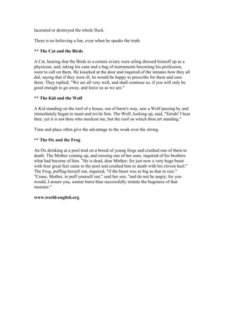 lacerated or destroyed the whole flock.

There is no believing a liar, even when he speaks the truth.

** The Cat and the Birds

A Cat, hearing that the Birds in a certain aviary were ailing dressed himself up as a
physician, and, taking his cane and a bag of instruments becoming his profession,
went to call on them. He knocked at the door and inquired of the inmates how they all
did, saying that if they were ill, he would be happy to prescribe for them and cure
them. They replied, "We are all very well, and shall continue so, if you will only be
good enough to go away, and leave us as we are."

** The Kid and the Wolf

A Kid standing on the roof of a house, out of harm's way, saw a Wolf passing by and
immediately began to taunt and revile him. The Wolf, looking up, said, "Sirrah! I hear
thee: yet it is not thou who mockest me, but the roof on which thou art standing."

Time and place often give the advantage to the weak over the strong.

** The Ox and the Frog

An Ox drinking at a pool trod on a brood of young frogs and crushed one of them to
death. The Mother coming up, and missing one of her sons, inquired of his brothers
what had become of him. "He is dead, dear Mother; for just now a very huge beast
with four great feet came to the pool and crushed him to death with his cloven heel."
The Frog, puffing herself out, inquired, "if the beast was as big as that in size."
"Cease, Mother, to puff yourself out," said her son, "and do not be angry; for you
would, I assure you, sooner burst than successfully imitate the hugeness of that
monster."

www.world-english.org
 