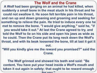 The Wolf and the Crane
  A Wolf had been gorging on an animal he had killed, when
 suddenly a small bone in the meat stuck in his throat and he
  could not swallow it. He soon felt terrible pain in his throat,
and ran up and down groaning and groaning and seeking for
something to relieve the pain. He tried to induce every one he
 met to remove the bone. "I would give anything," said he, "if
   you would take it out." At last the Crane agreed to try, and
 told the Wolf to lie on his side and open his jaws as wide as
  he could. Then the Crane put its long neck down the Wolf's
throat, and with its beak loosened the bone, till at last it got it
                                out.
"Will you kindly give me the reward you promised?" said the
                              Crane.

    The Wolf grinned and showed his teeth and said: "Be
 content. You have put your head inside a Wolf's mouth and
 taken it out again in safety; that ought to be reward enough
 