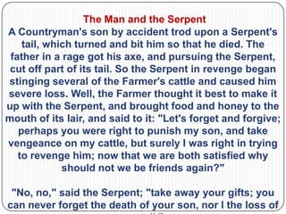 The Man and the Serpent
A Countryman's son by accident trod upon a Serpent's
    tail, which turned and bit him so that he died. The
 father in a rage got his axe, and pursuing the Serpent,
 cut off part of its tail. So the Serpent in revenge began
stinging several of the Farmer's cattle and caused him
severe loss. Well, the Farmer thought it best to make it
up with the Serpent, and brought food and honey to the
mouth of its lair, and said to it: "Let's forget and forgive;
   perhaps you were right to punish my son, and take
vengeance on my cattle, but surely I was right in trying
   to revenge him; now that we are both satisfied why
             should not we be friends again?"

 "No, no," said the Serpent; "take away your gifts; you
can never forget the death of your son, nor I the loss of
 
